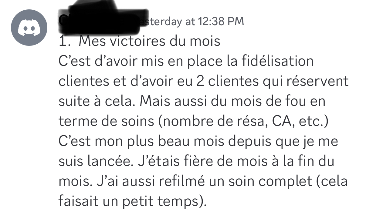 Témoignage d’une élève — ses victoires du mois : « J’ai mis en place la fidélisation clientes et eu 2 clientes qui réservent suite à cela. Un mois de fou en termes de soins (réservations, CA…). C’est mon plus beau mois depuis que je me suis lancée. J’étais fière de moi. »